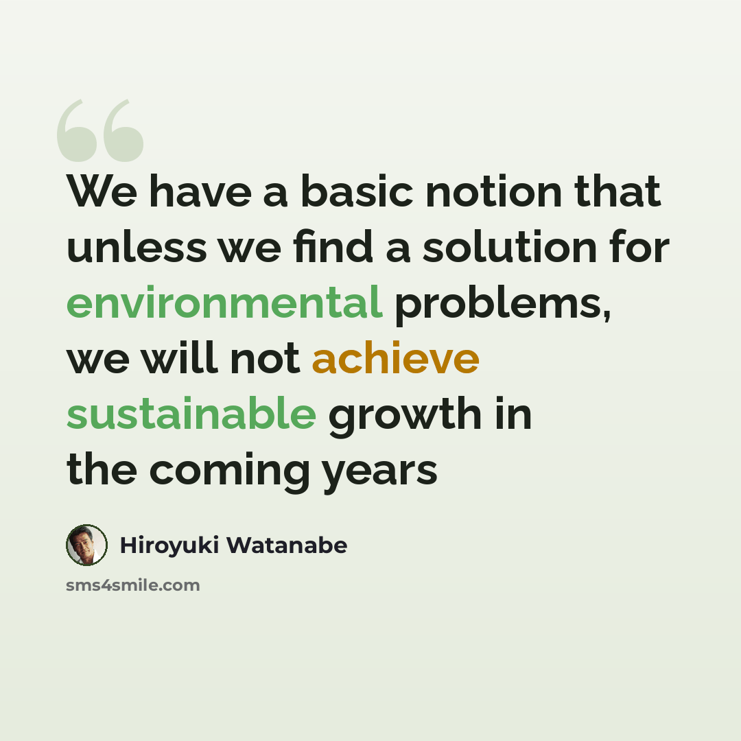 “We have a basic notion that unless we find a solution for environmental problems, we will not achieve sustainable growth in the coming years” quote by Hiroyuki Watanabe