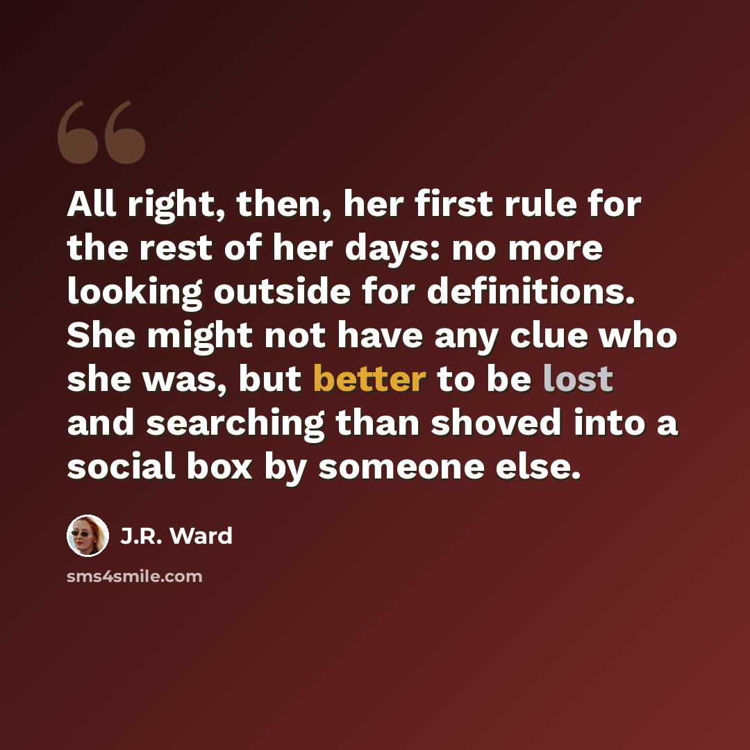 “All right, then, her first rule for the rest of her days: no more looking outside for definitions. She might not have any clue who she was, but better to be lost and searching than shoved into a social box by someone else.” quote by J.R. Ward