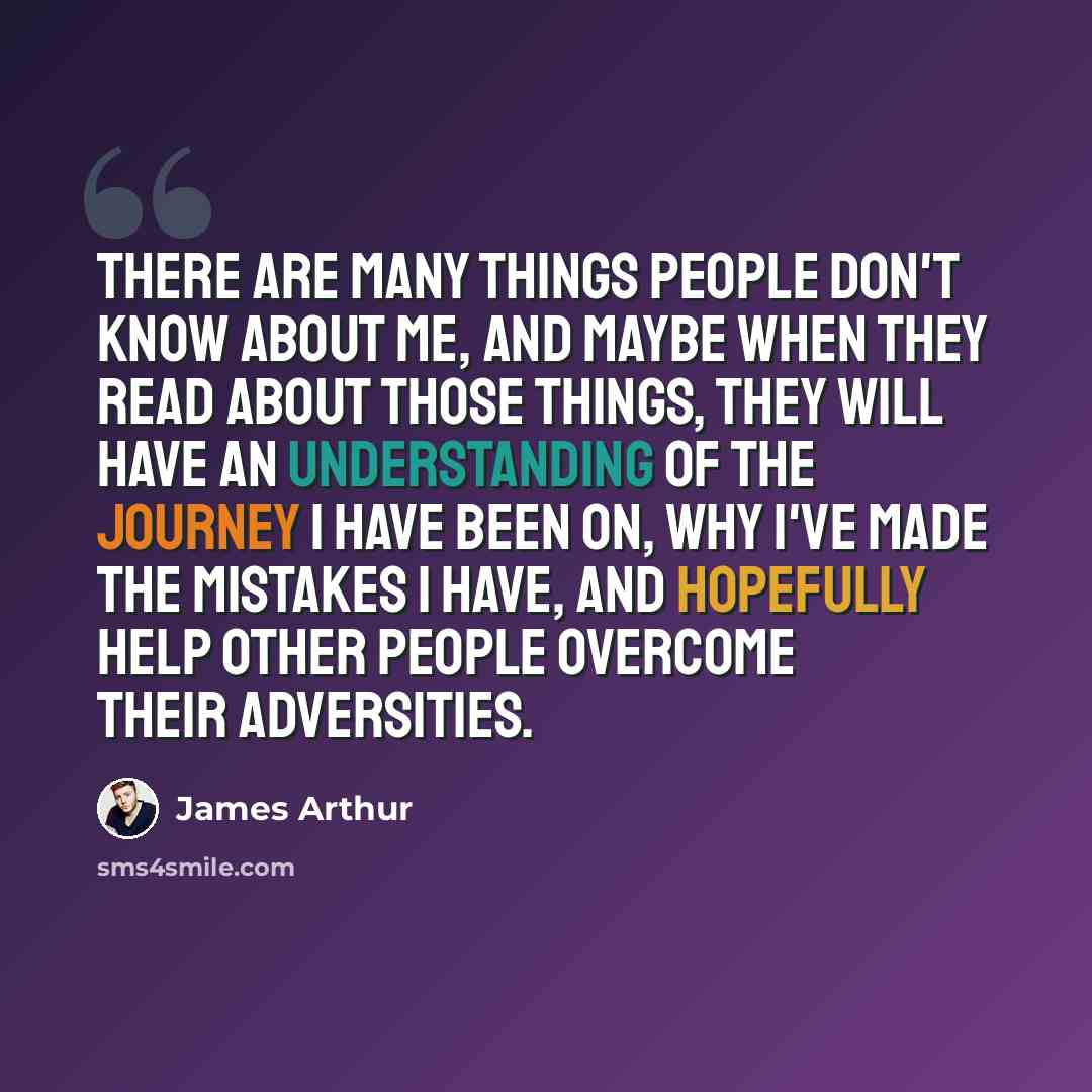 “There are many things people don't know about me, and maybe when they read about those things, they will have an understanding of the journey I have been on, why I've made the mistakes I have, and hopefully help other people overcome their adversities.” quote by James Arthur