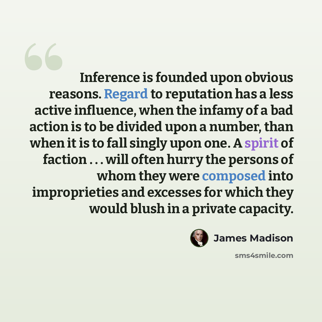 “Inference is founded upon obvious reasons. Regard to reputation has a less active influence, when the infamy of a bad action is to be divided upon a number, than when it is to fall singly upon one. A spirit of faction . . . will often hurry the persons of whom they were composed into improprieties…” quote by James Madison
