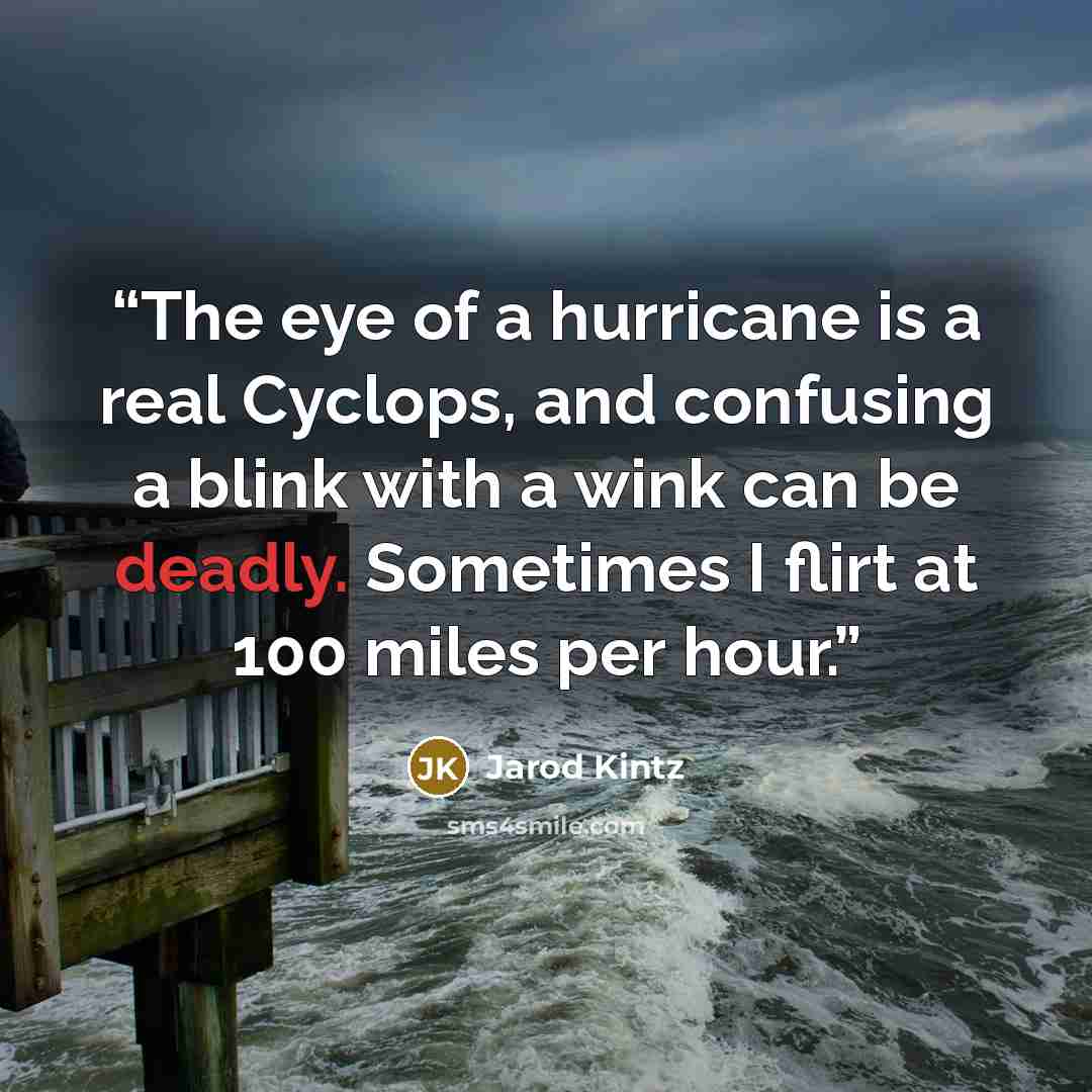 “The eye of a hurricane is a real Cyclops, and confusing a blink with a wink can be deadly. Sometimes I flirt at 100 miles per hour.” quote by Jarod Kintz