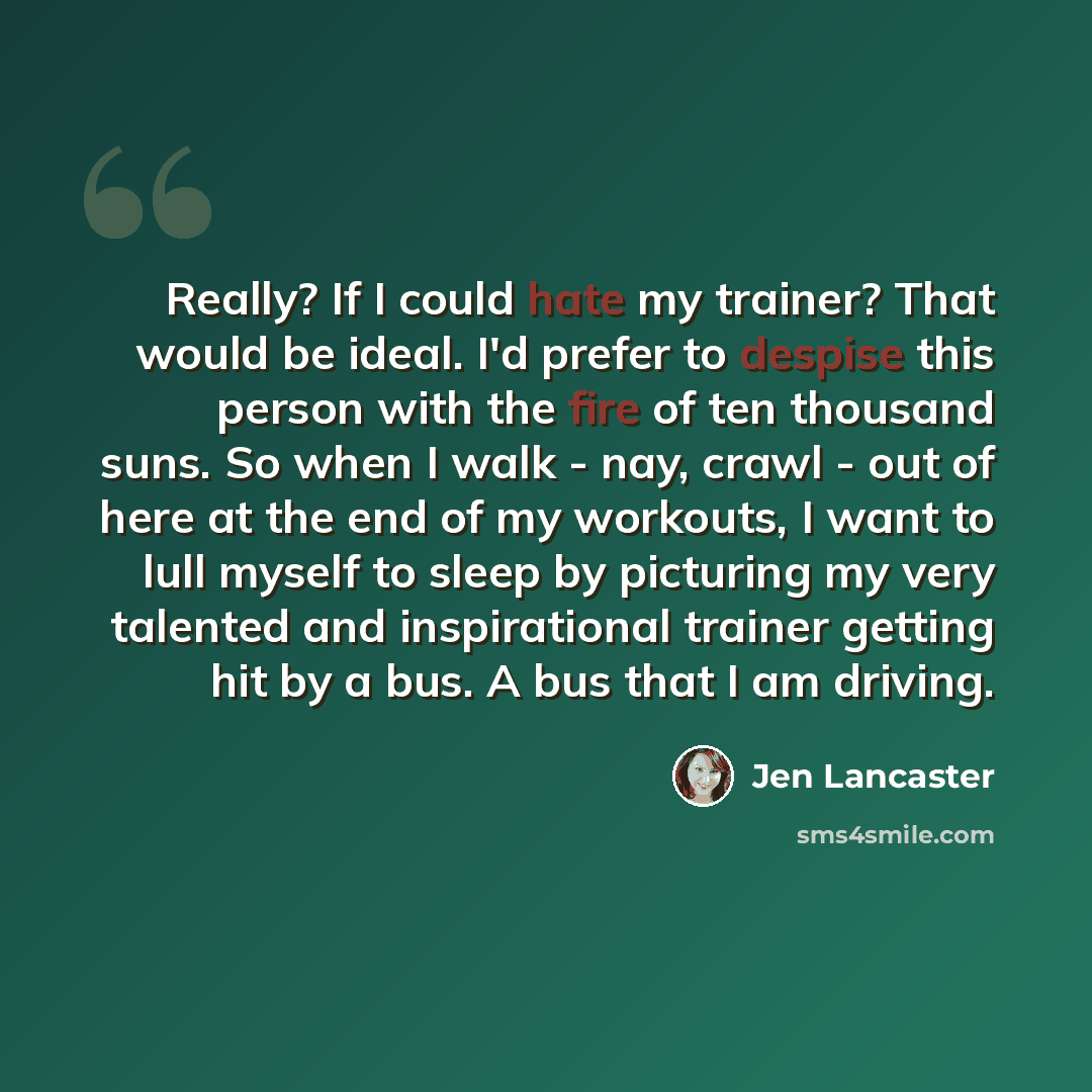 “Really? If I could hate my trainer? That would be ideal. I'd prefer to despise this person with the fire of ten thousand suns. So when I walk - nay, crawl - out of here at the end of my workouts, I want to lull myself to sleep by picturing my very talented and inspirational trainer getting hit by…” quote by Jen Lancaster