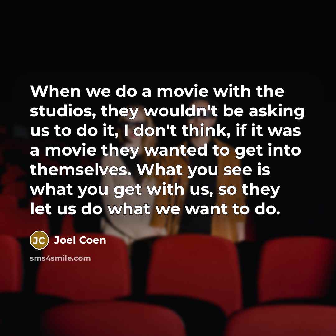 “When we do a movie with the studios, they wouldn't be asking us to do it, I don't think, if it was a movie they wanted to get into themselves. What you see is what you get with us, so they let us do what we want to do.” quote by Joel Coen