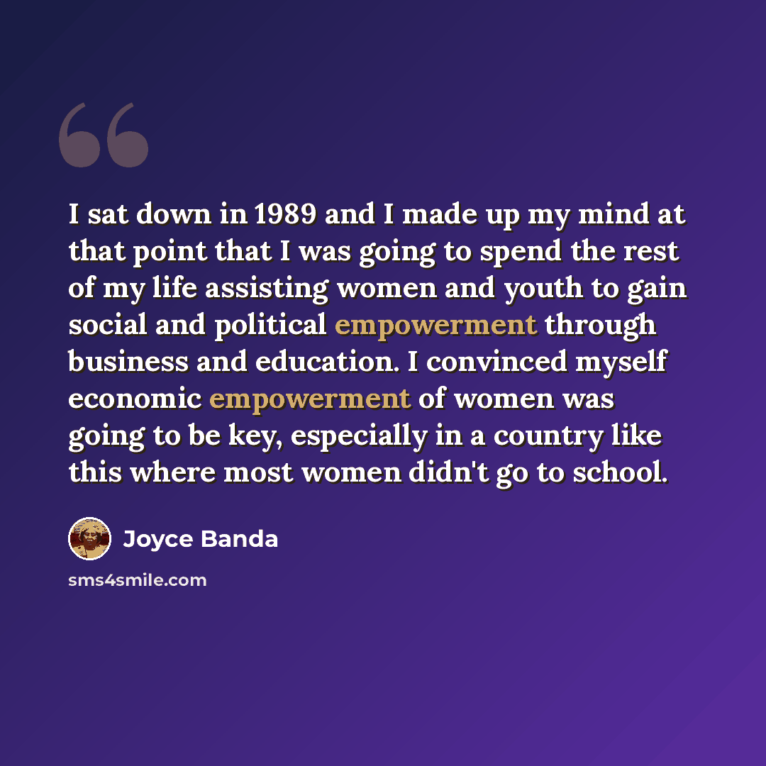 “I sat down in 1989 and I made up my mind at that point that I was going to spend the rest of my life assisting women and youth to gain social and political empowerment through business and education. I convinced myself economic empowerment of women was going to be key, especially in a country like…” quote by Joyce Banda