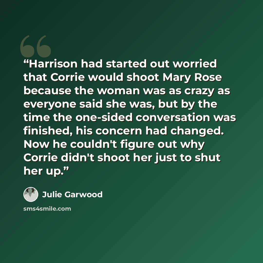 “Har­ri­son had start­ed out wor­ried that Cor­rie would shoot Mary Rose be­cause the wom­an was as crazy as ev­ery­one said she was, but by the time the one-​sid­ed con­ver­sa­tion was fin­ished, his con­cern had changed. Now he couldn't fig­ure out why Cor­rie didn't shoot her just to shut her up.” quote by Julie Garwood
