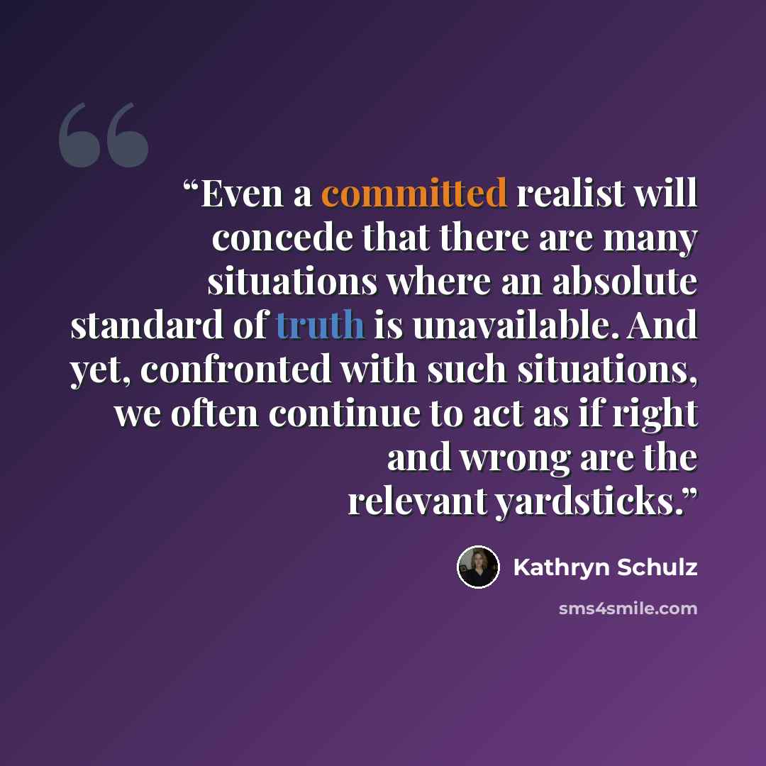 “Even a committed realist will concede that there are many situations where an absolute standard of truth is unavailable. And yet, confronted with such situations, we often continue to act as if right and wrong are the relevant yardsticks.” quote by Kathryn Schulz