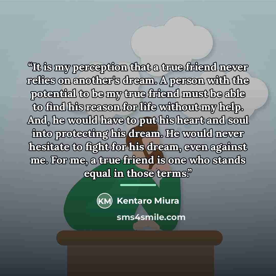 “It is my perception that a true friend never relies on another's dream. A person with the potential to be my true friend must be able to find his reason for life without my help. And, he would have to put his heart and soul into protecting his dream. He would never hesitate to fight for his dream…” quote by Kentaro Miura