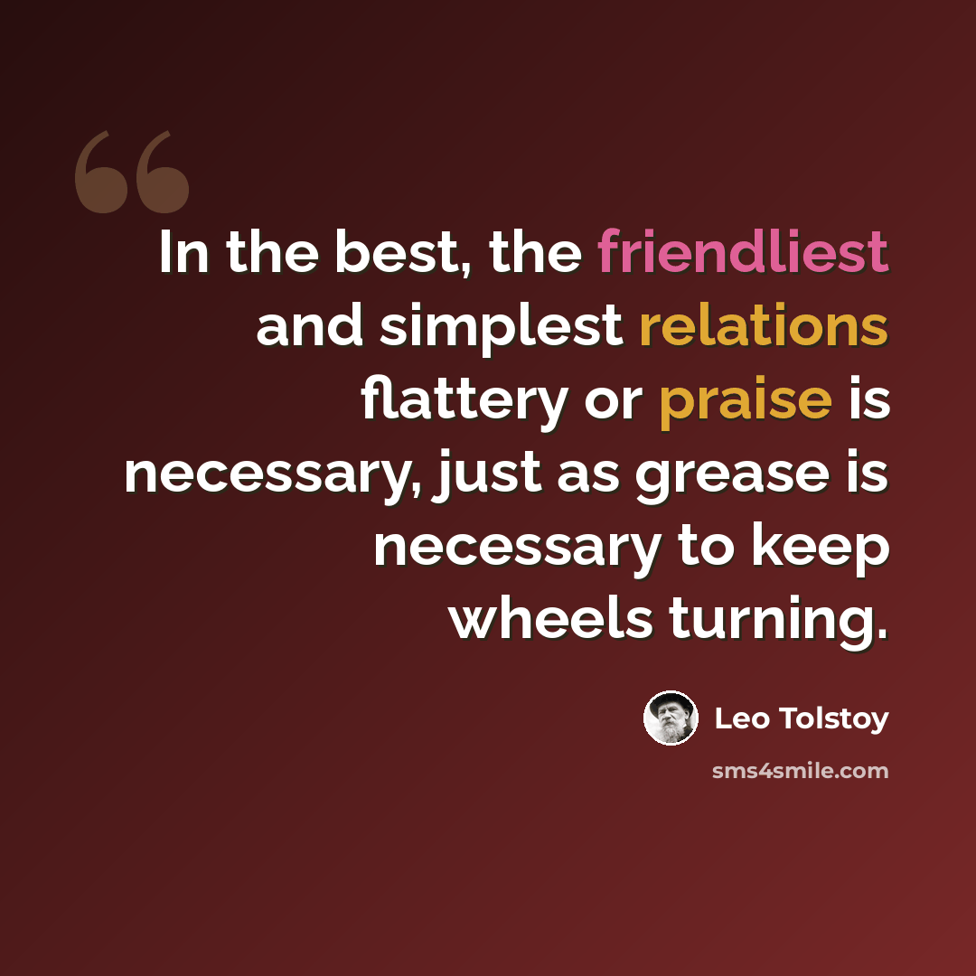“In the best, the friendliest and simplest relations flattery or praise is necessary, just as grease is necessary to keep wheels turning.” quote by Leo Tolstoy
