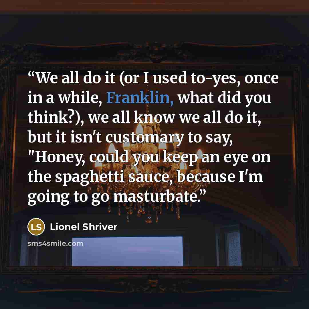 “We all do it (or I used to-yes, once in a while, Franklin, what did you think?), we all know we all do it, but it isn't customary to say, "Honey, could you keep an eye on the spaghetti sauce, because I'm going to go masturbate.” quote by Lionel Shriver