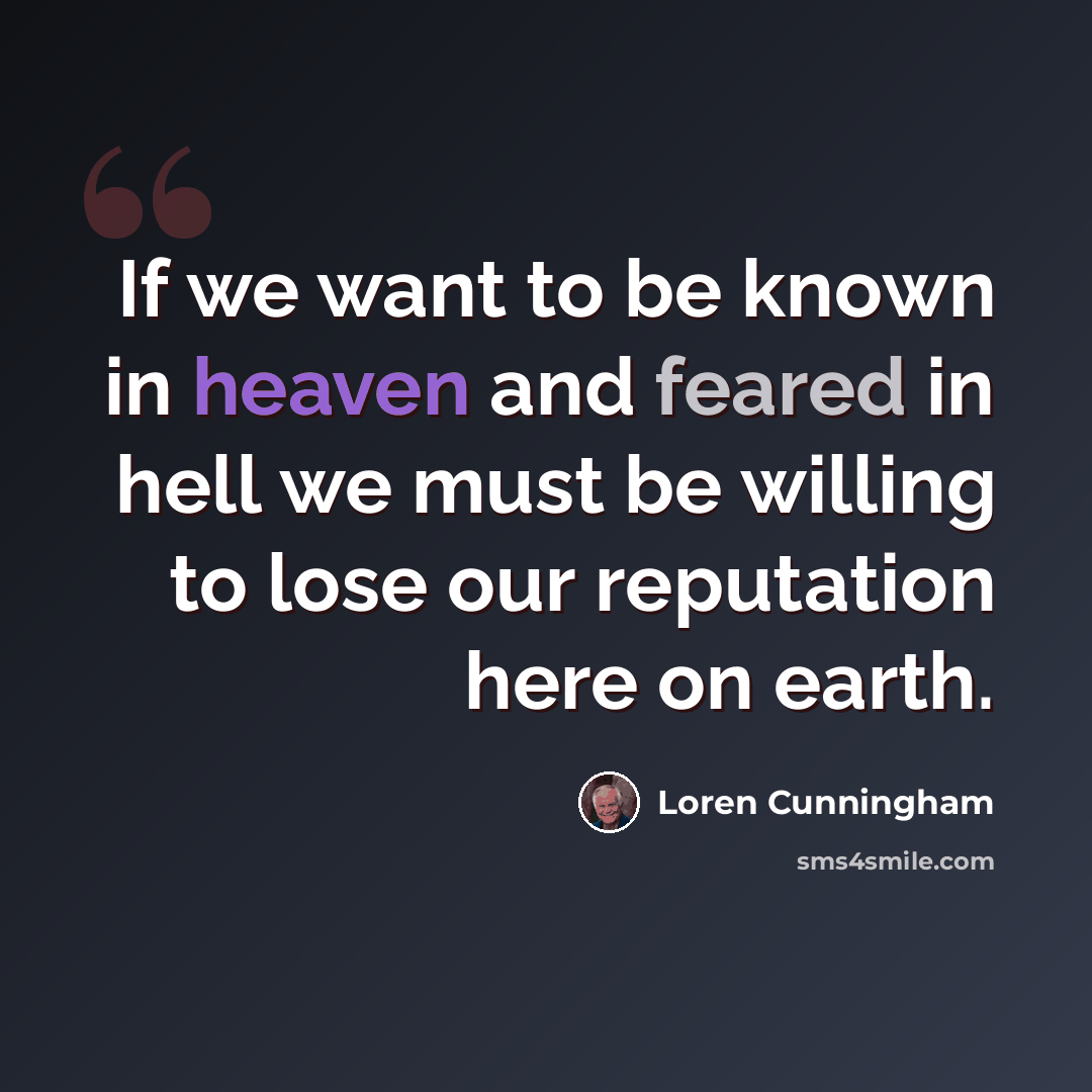 “If we want to be known in heaven and feared in hell we must be willing to lose our reputation here on earth.” quote by Loren Cunningham