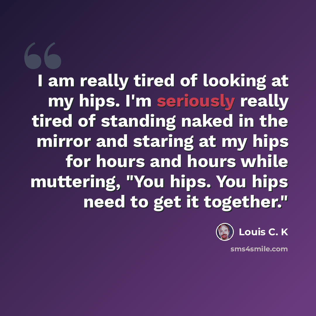 “I am really tired of looking at my hips. I'm seriously really tired of standing naked in the mirror and staring at my hips for hours and hours while muttering, "You hips. You hips need to get it together."” quote by Louis C. K