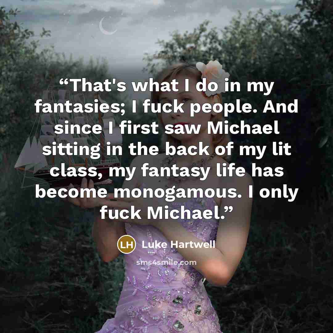 “That's what I do in my fantasies; I fuck people. And since I first saw Michael sitting in the back of my lit class, my fantasy life has become monogamous. I only fuck Michael.” quote by Luke Hartwell