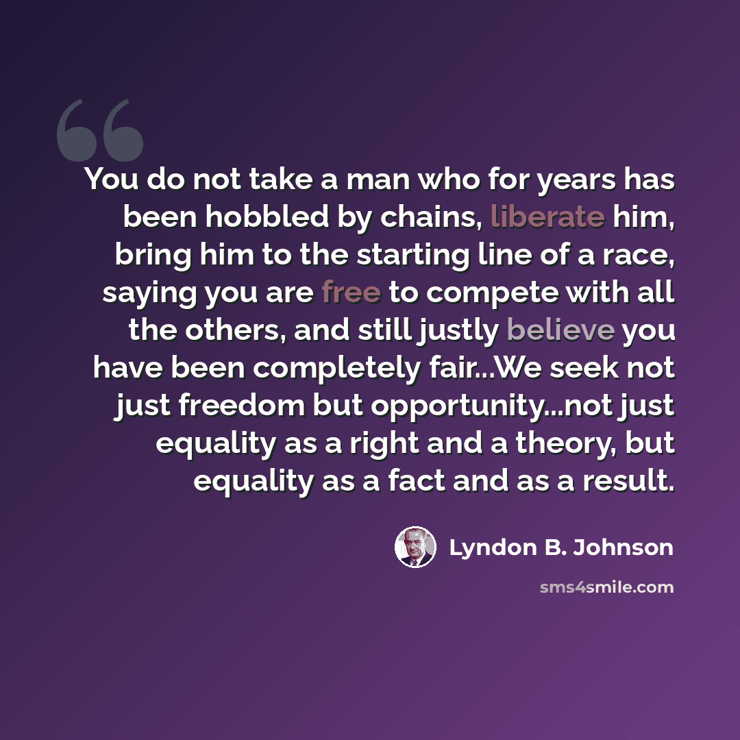 “You do not take a man who for years has been hobbled by chains, liberate him, bring him to the starting line of a race, saying you are free to compete with all the others, and still justly believe you have been completely fair...We seek not just freedom but opportunity...not just equality as a…” quote by Lyndon B. Johnson
