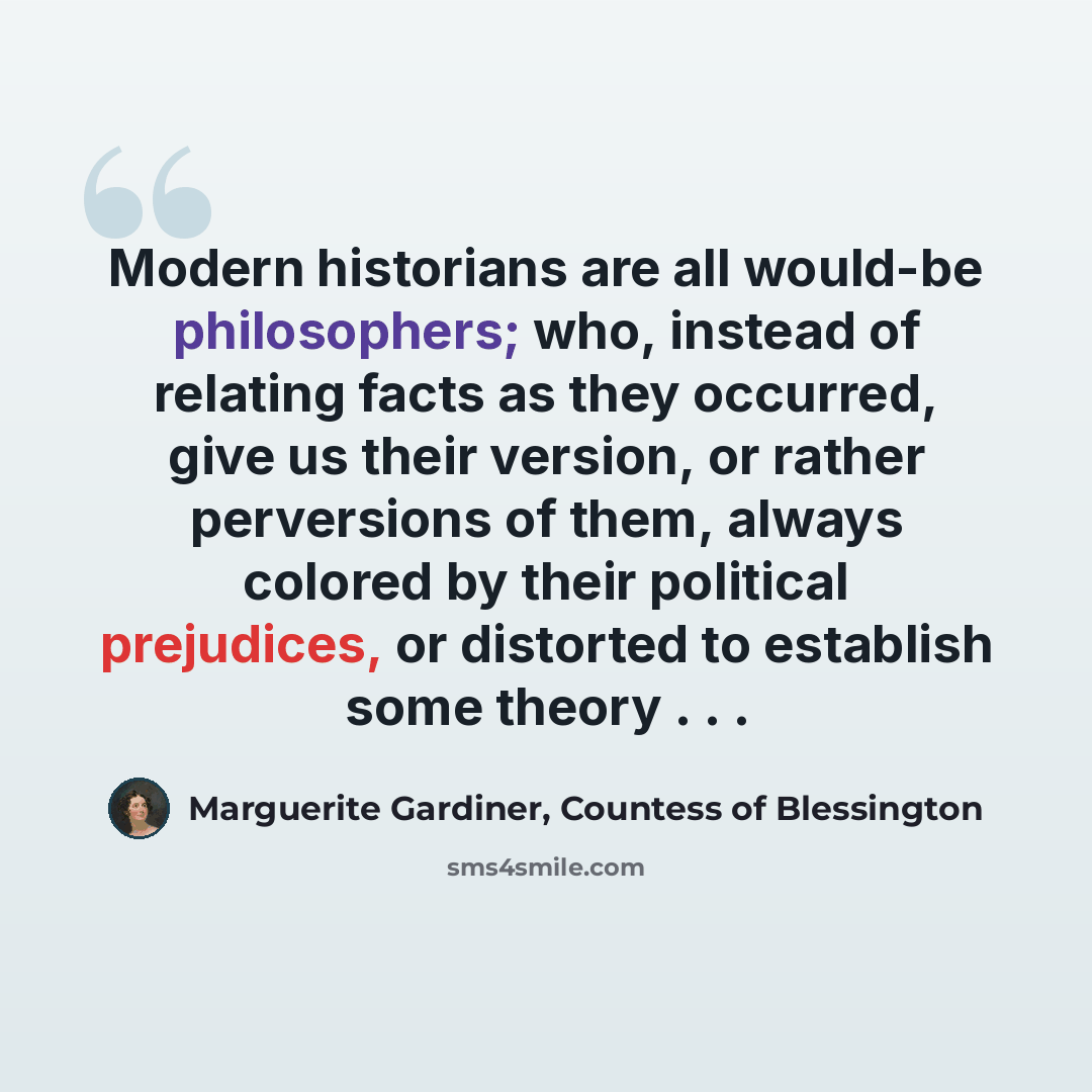 “Modern historians are all would-be philosophers; who, instead of relating facts as they occurred, give us their version, or rather perversions of them, always colored by their political prejudices, or distorted to establish some theory . . .” quote by Marguerite Gardiner, Countess of Blessington