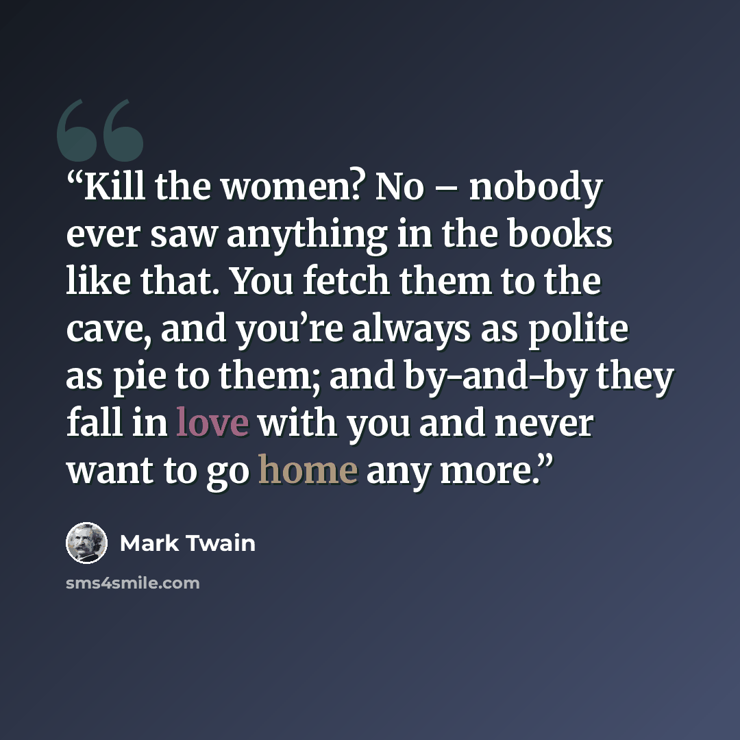 “Kill the women? No – nobody ever saw anything in the books like that. You fetch them to the cave, and you’re always as polite as pie to them; and by-and-by they fall in love with you and never want to go home any more.” quote by Mark Twain