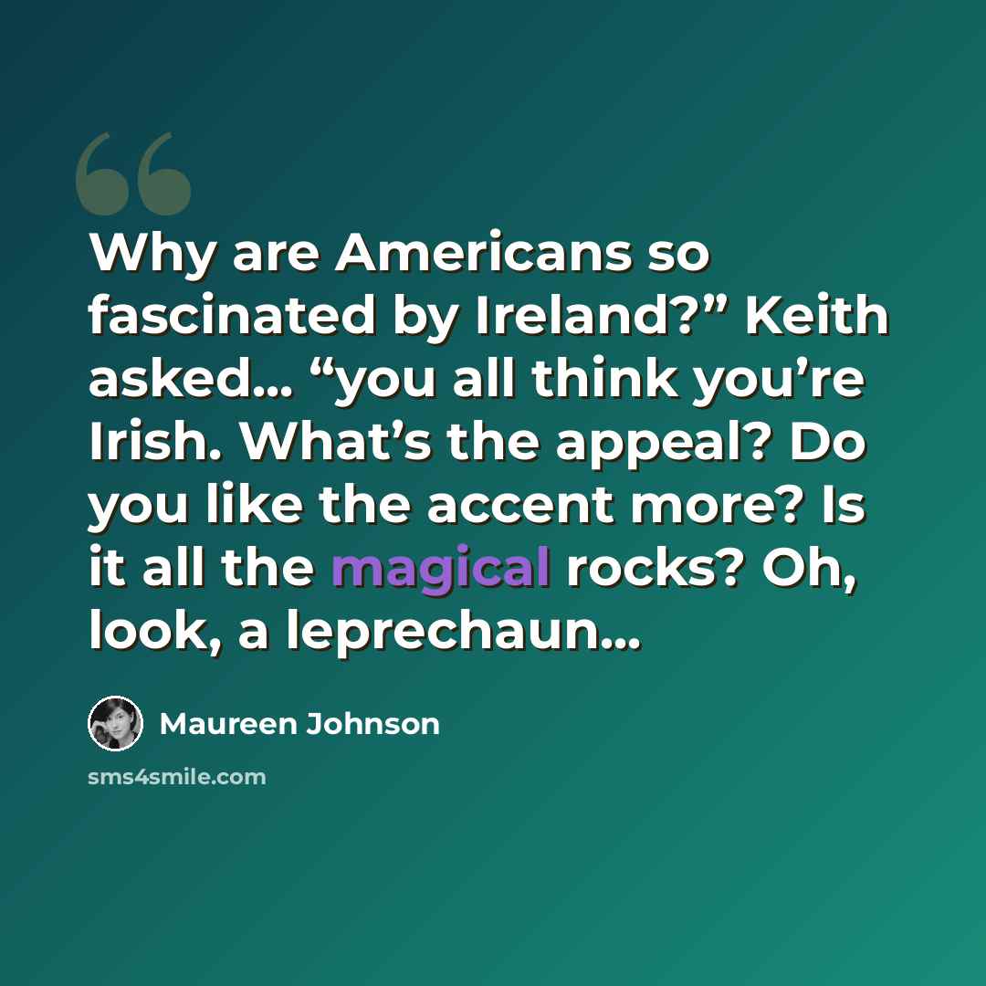 “Why are Americans so fascinated by Ireland?” Keith asked... “you all think you’re Irish. What’s the appeal? Do you like the accent more? Is it all the magical rocks? Oh, look, a leprechaun...” quote by Maureen Johnson