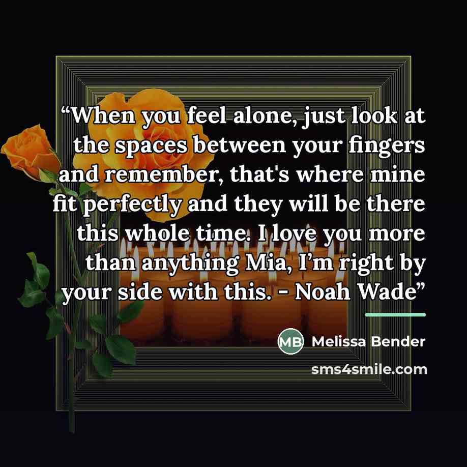 “When you feel alone, just look at the spaces between your fingers and remember, that's where mine fit perfectly and they will be there this whole time. I love you more than anything Mia, I’m right by your side with this. - Noah Wade” quote by Melissa Bender