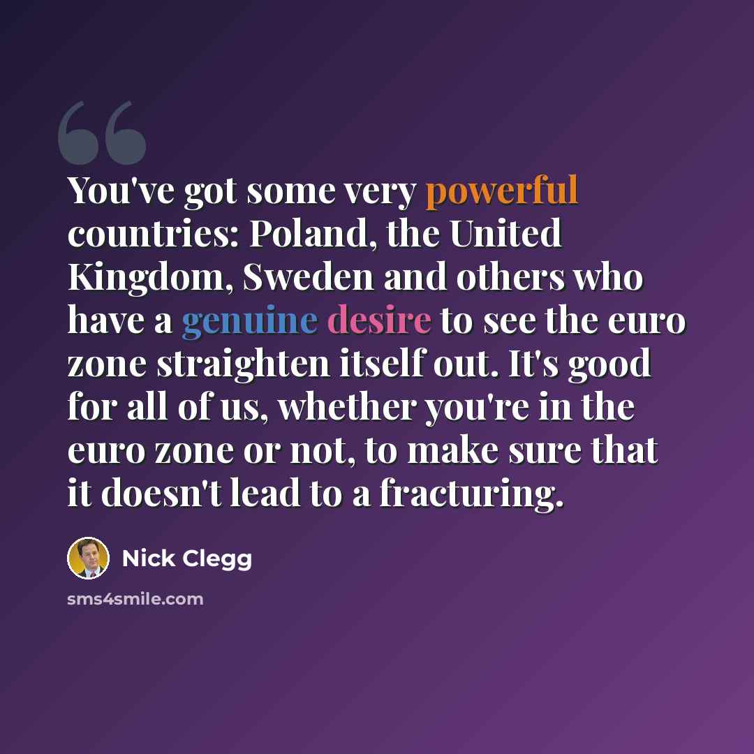 “You've got some very powerful countries: Poland, the United Kingdom, Sweden and others who have a genuine desire to see the euro zone straighten itself out. It's good for all of us, whether you're in the euro zone or not, to make sure that it doesn't lead to a fracturing.” quote by Nick Clegg