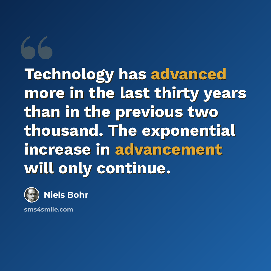 “Technology has advanced more in the last thirty years than in the previous two thousand. The exponential increase in advancement will only continue.” quote by Niels Bohr