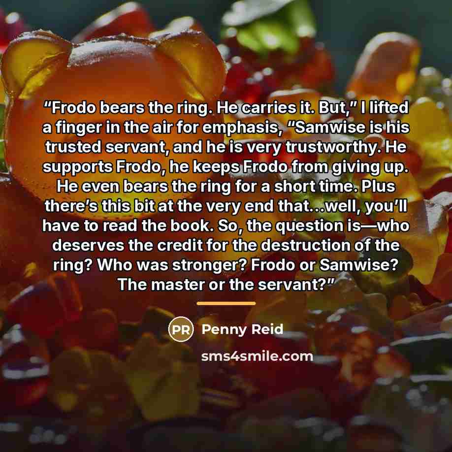 “Frodo bears the ring. He carries it. But,” I lifted a finger in the air for emphasis, “Samwise is his trusted servant, and he is very trustworthy. He supports Frodo, he keeps Frodo from giving up. He even bears the ring for a short time. Plus there’s this bit at the very end that…well, you’ll have…” quote by Penny Reid
