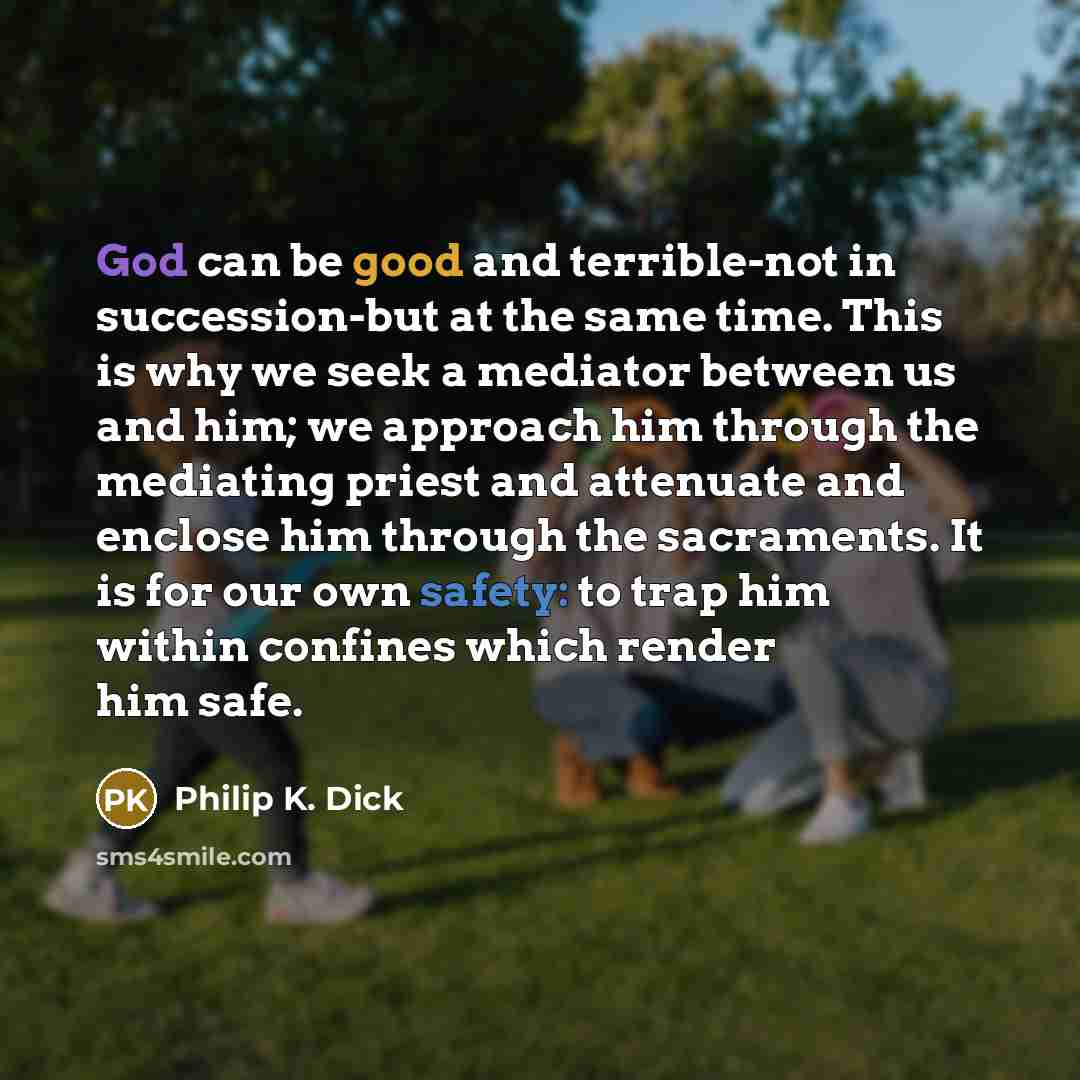“God can be good and terrible-not in succession-but at the same time. This is why we seek a mediator between us and him; we approach him through the mediating priest and attenuate and enclose him through the sacraments. It is for our own safety: to trap him within confines which render him safe.” quote by Philip K. Dick