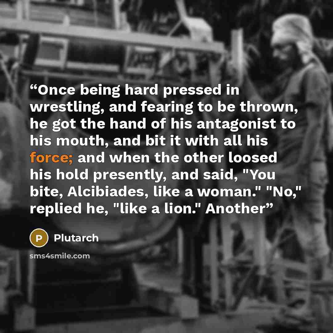 “Once being hard pressed in wrestling, and fearing to be thrown, he got the hand of his antagonist to his mouth, and bit it with all his force; and when the other loosed his hold presently, and said, "You bite, Alcibiades, like a woman." "No," replied he, "like a lion." Another” quote by Plutarch