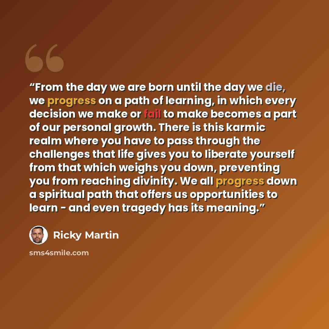 “From the day we are born until the day we die, we progress on a path of learning, in which every decision we make or fail to make becomes a part of our personal growth. There is this karmic realm where you have to pass through the challenges that life gives you to liberate yourself from that which…” quote by Ricky Martin