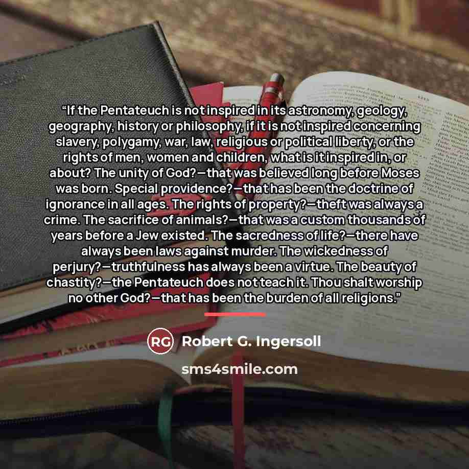 “If the Pentateuch is not inspired in its astronomy, geology, geography, history or philosophy, if it is not inspired concerning slavery, polygamy, war, law, religious or political liberty, or the rights of men, women and children, what is it inspired in, or about? The unity of God?—that was…” quote by Robert G. Ingersoll
