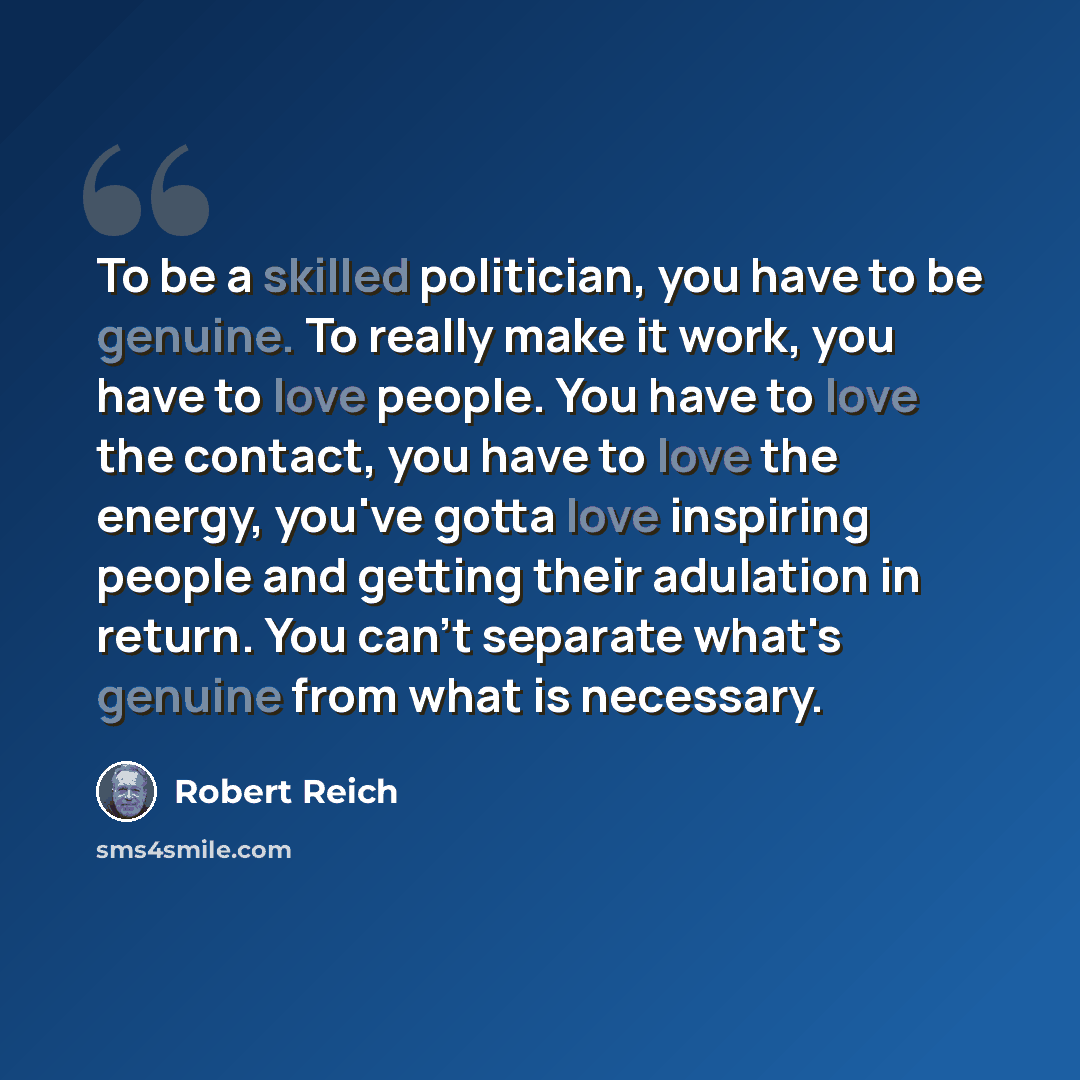“To be a skilled politician, you have to be genuine. To really make it work, you have to love people. You have to love the contact, you have to love the energy, you've gotta love inspiring people and getting their adulation in return. You can't separate what's genuine from what is necessary.” quote by Robert Reich