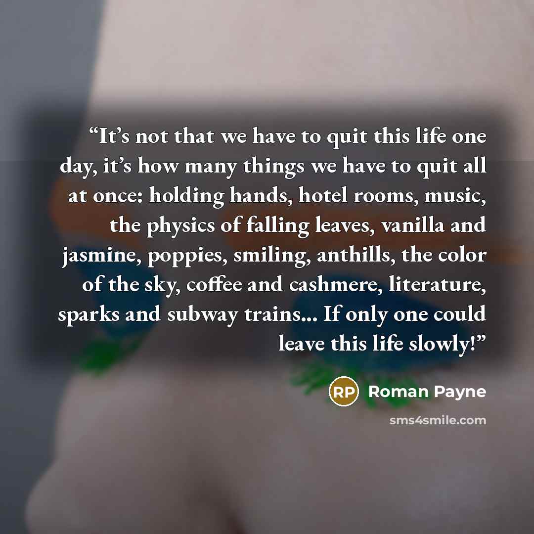 “It’s not that we have to quit this life one day, it’s how many things we have to quit all at once: holding hands, hotel rooms, music, the physics of falling leaves, vanilla and jasmine, poppies, smiling, anthills, the color of the sky, coffee and cashmere, literature, sparks and subway trains…” quote by Roman Payne