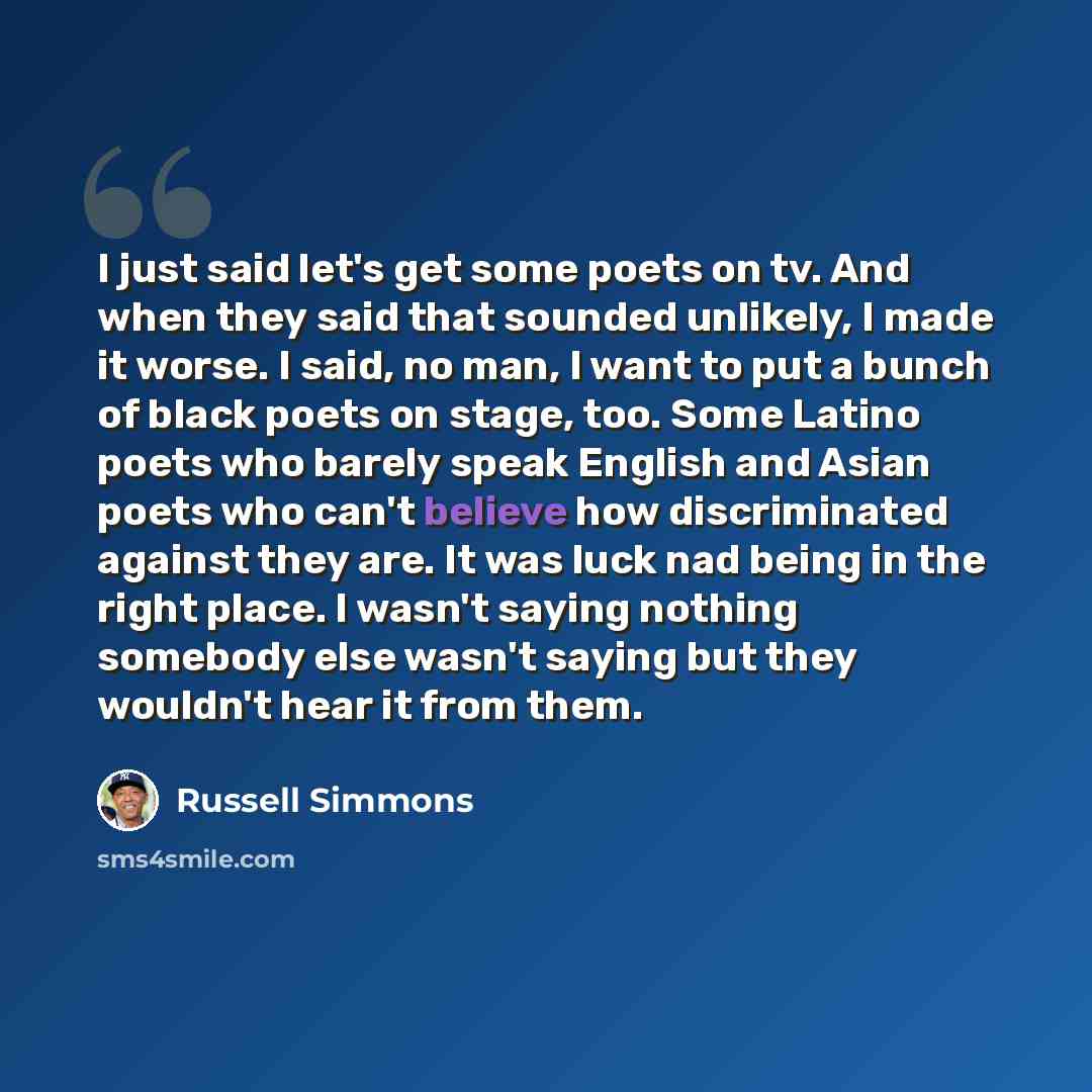 “I just said let's get some poets on tv. And when they said that sounded unlikely, I made it worse. I said, no man, I want to put a bunch of black poets on stage, too. Some Latino poets who barely speak English and Asian poets who can't believe how discriminated against they are. It was luck nad…” quote by Russell Simmons
