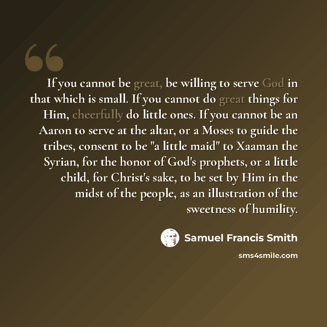 “If you cannot be great, be willing to serve God in that which is small. If you cannot do great things for Him, cheerfully do little ones. If you cannot be an Aaron to serve at the altar, or a Moses to guide the tribes, consent to be "a little maid" to Xaaman the Syrian, for the honor of God's…” quote by Samuel Francis Smith