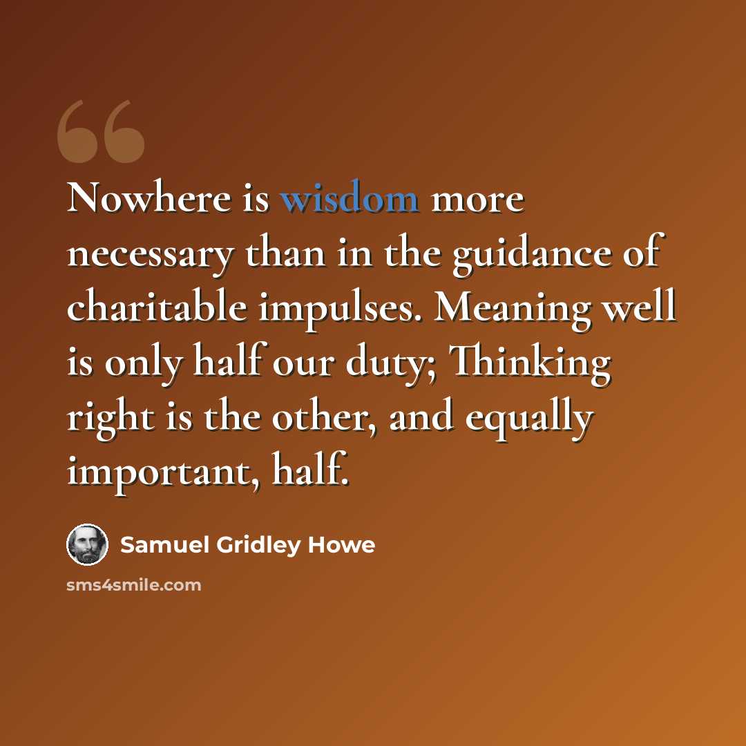 “Nowhere is wisdom more necessary than in the guidance of charitable impulses. Meaning well is only half our duty; Thinking right is the other, and equally important, half.” quote by Samuel Gridley Howe