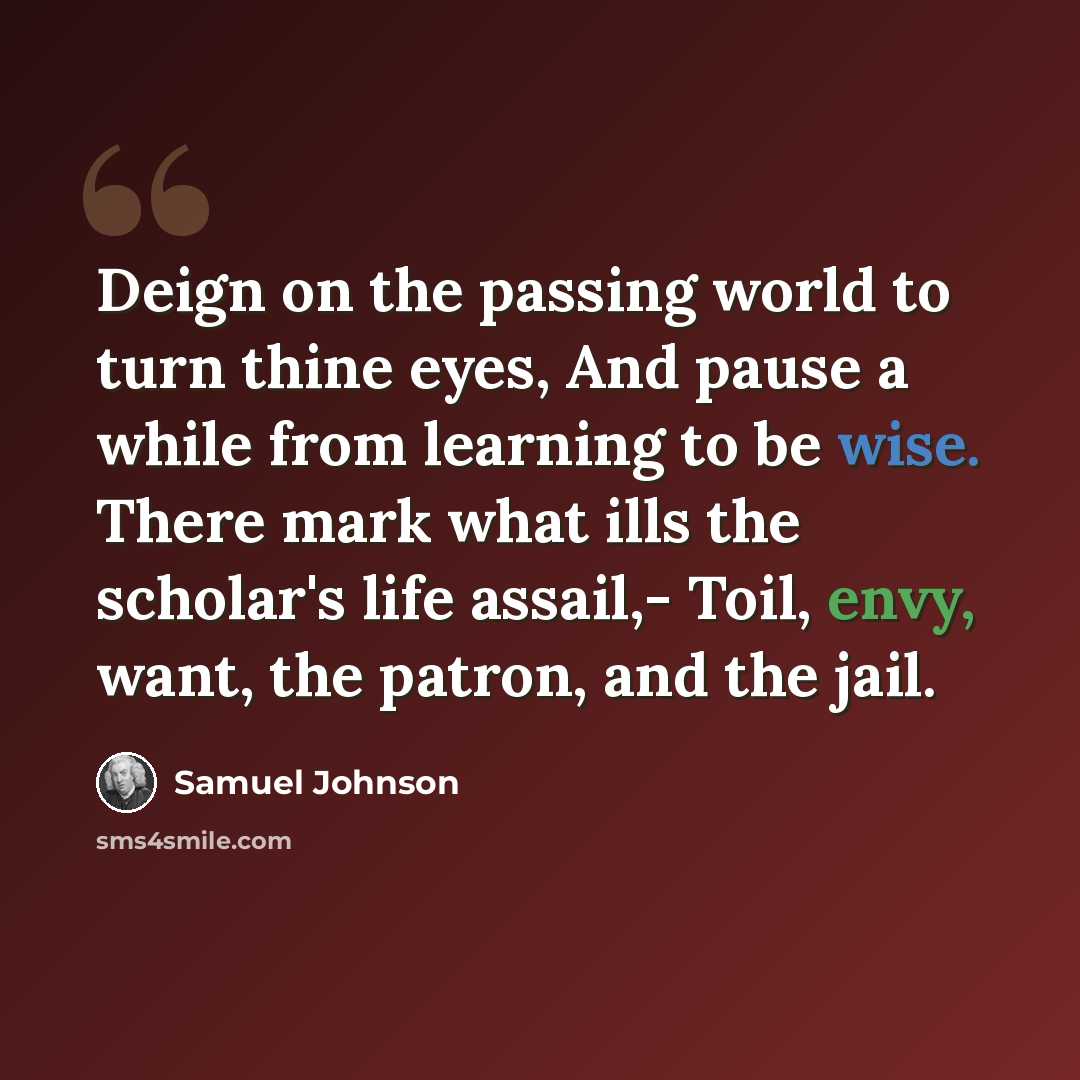 “Deign on the passing world to turn thine eyes, And pause a while from learning to be wise. There mark what ills the scholar's life assail,- Toil, envy, want, the patron, and the jail.” quote by Samuel Johnson