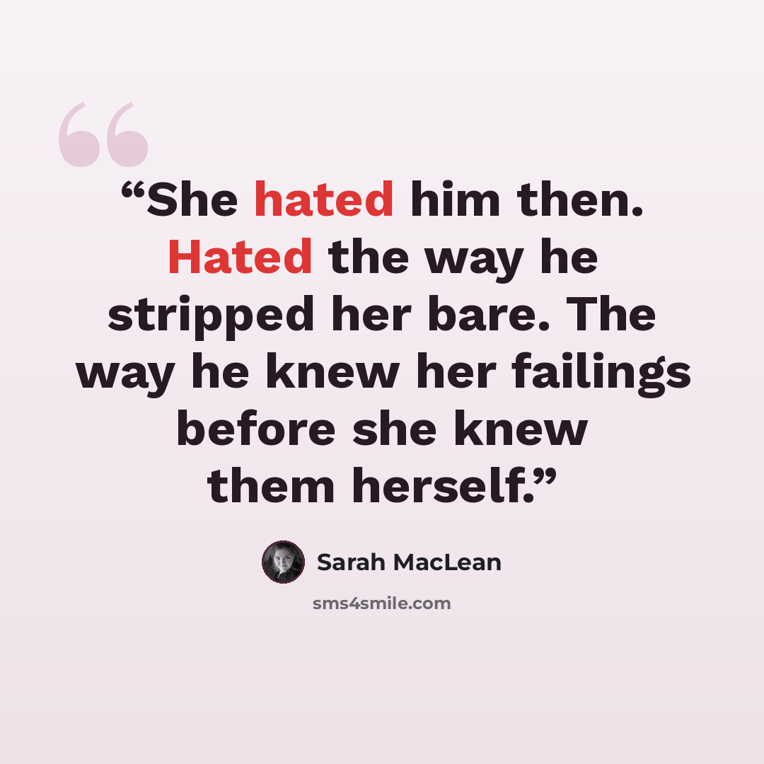 “She hated him then. Hated the way he stripped her bare. The way he knew her failings before she knew them herself.” quote by Sarah MacLean