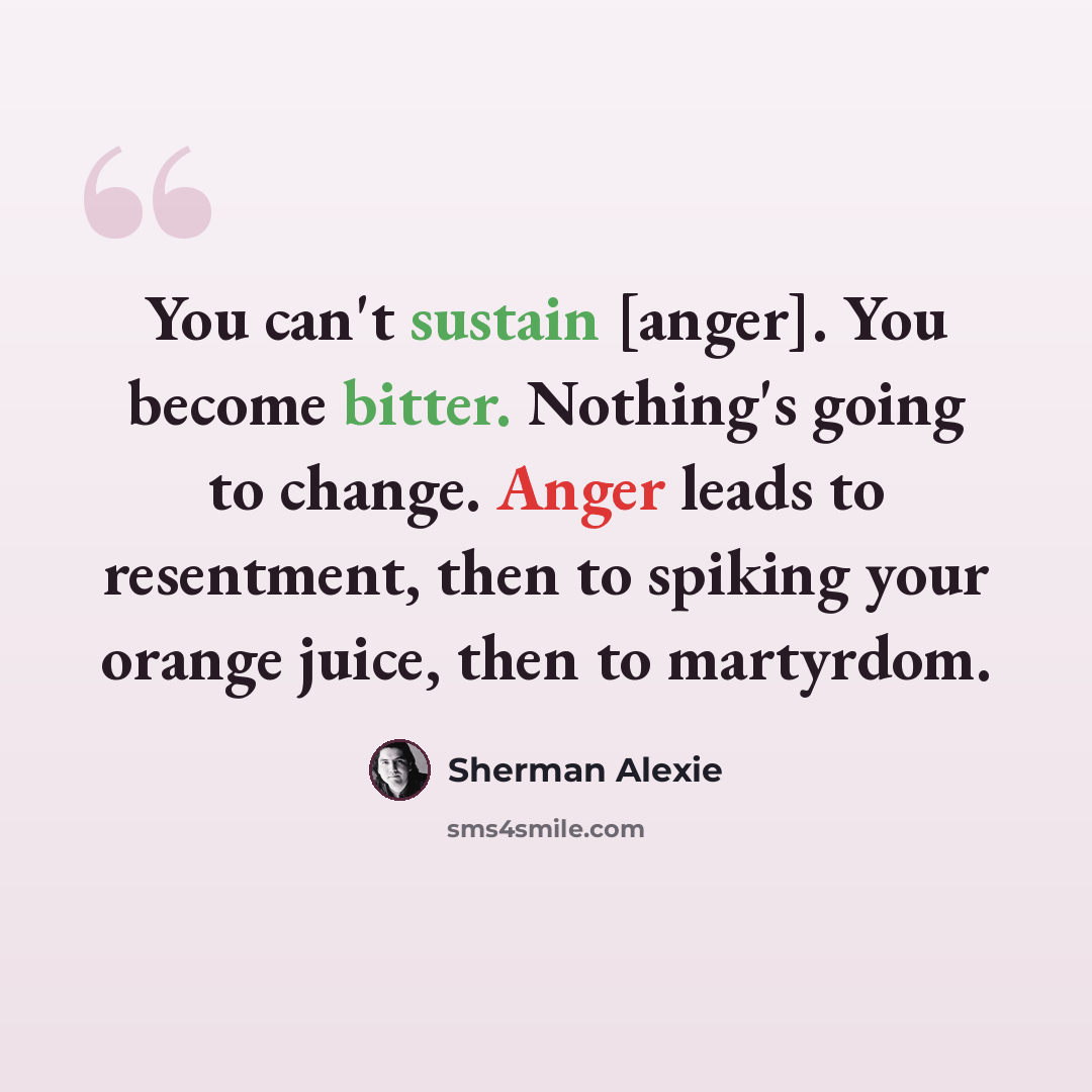 “You can't sustain [anger]. You become bitter. Nothing's going to change. Anger leads to resentment, then to spiking your orange juice, then to martyrdom.” quote by Sherman Alexie