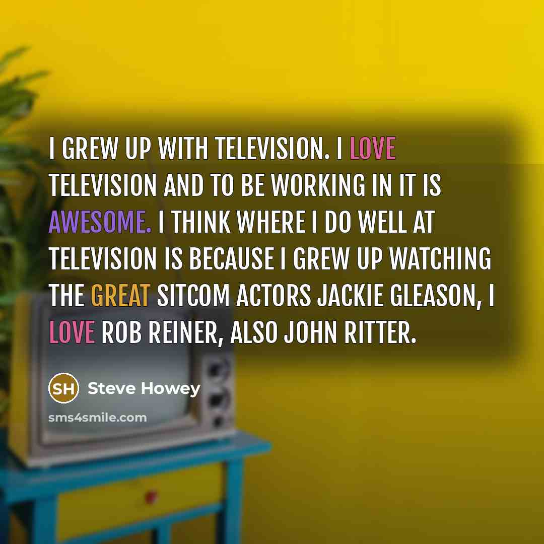 “I grew up with television. I love television and to be working in it is awesome. I think where I do well at television is because I grew up watching the great sitcom actors Jackie Gleason, I love Rob Reiner, also John Ritter.” quote by Steve Howey