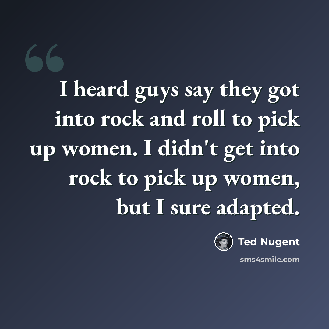 “I heard guys say they got into rock and roll to pick up women. I didn't get into rock to pick up women, but I sure adapted.” quote by Ted Nugent