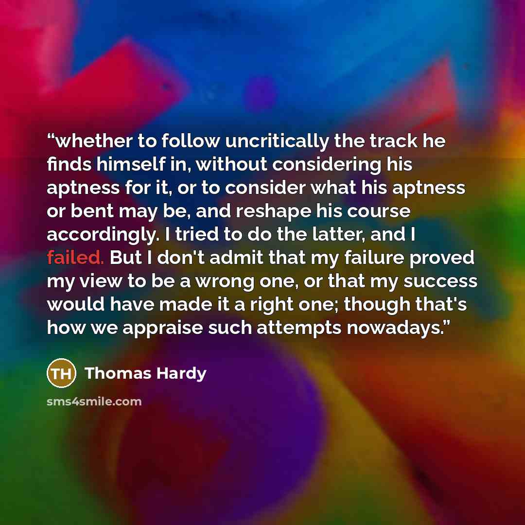 “whether to follow uncritically the track he finds himself in, without considering his aptness for it, or to consider what his aptness or bent may be, and reshape his course accordingly. I tried to do the latter, and I failed. But I don't admit that my failure proved my view to be a wrong one, or…” quote by Thomas Hardy