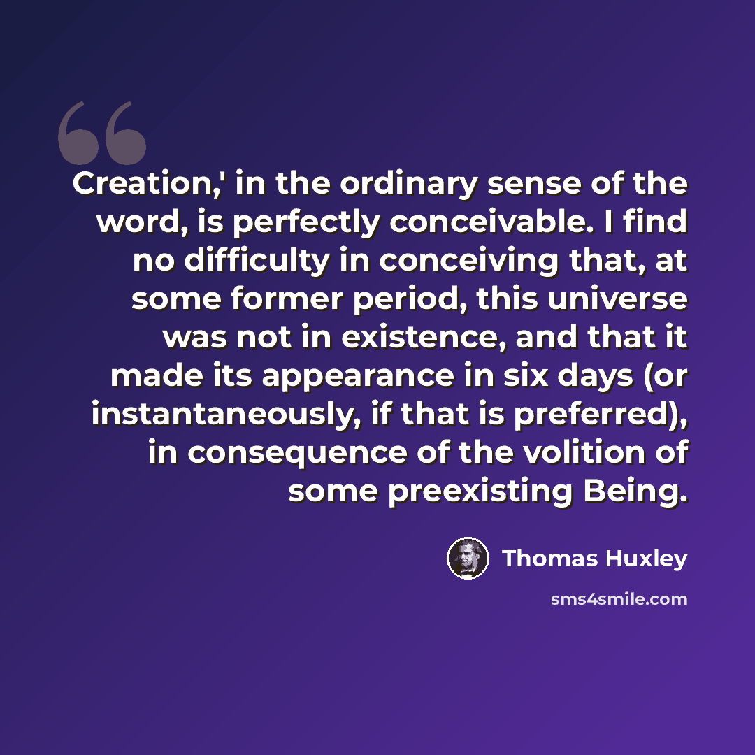 “Creation,' in the ordinary sense of the word, is perfectly conceivable. I find no difficulty in conceiving that, at some former period, this universe was not in existence, and that it made its appearance in six days (or instantaneously, if that is preferred), in consequence of the volition of some…” quote by Thomas Huxley