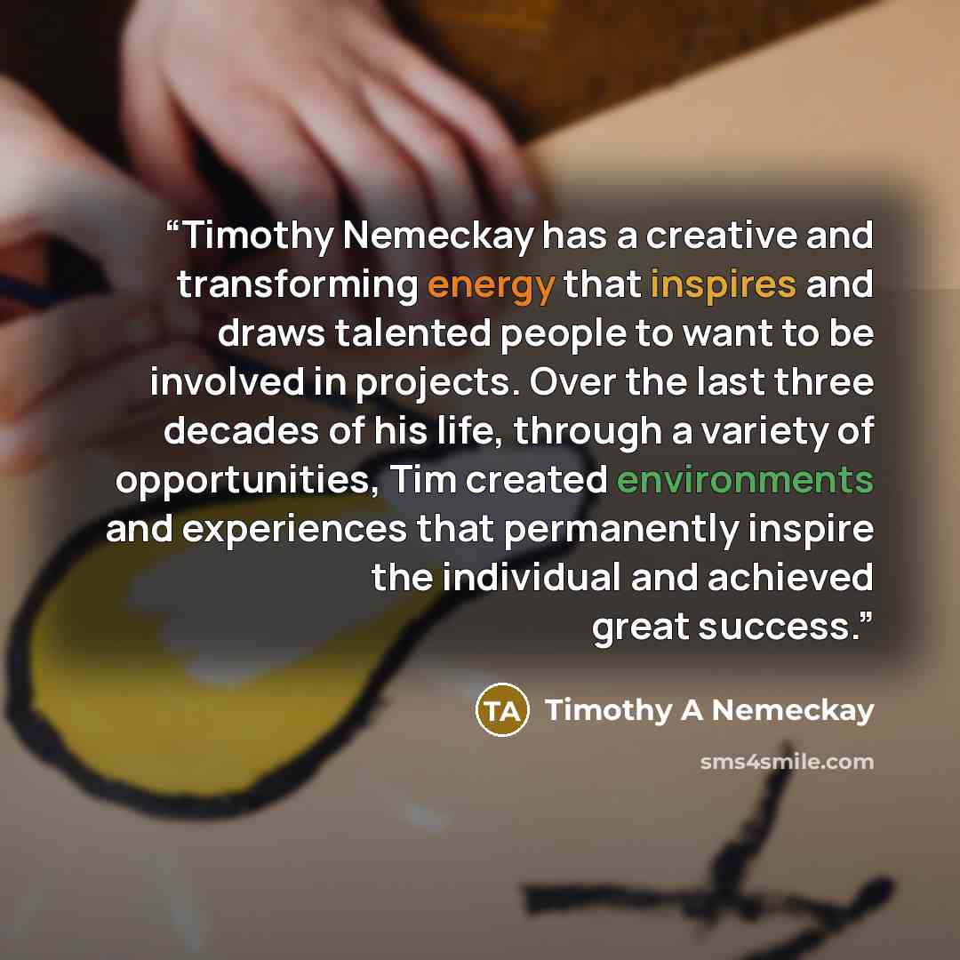 “Timothy Nemeckay has a creative and transforming energy that inspires and draws talented people to want to be involved in projects. Over the last three decades of his life, through a variety of opportunities, Tim created environments and experiences that permanently inspire the individual and…” quote by Timothy A Nemeckay