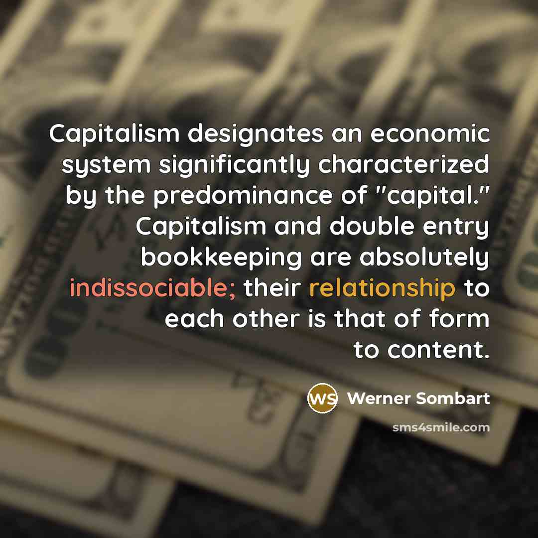 “Capitalism designates an economic system significantly characterized by the predominance of "capital." Capitalism and double entry bookkeeping are absolutely indissociable; their relationship to each other is that of form to content.” quote by Werner Sombart