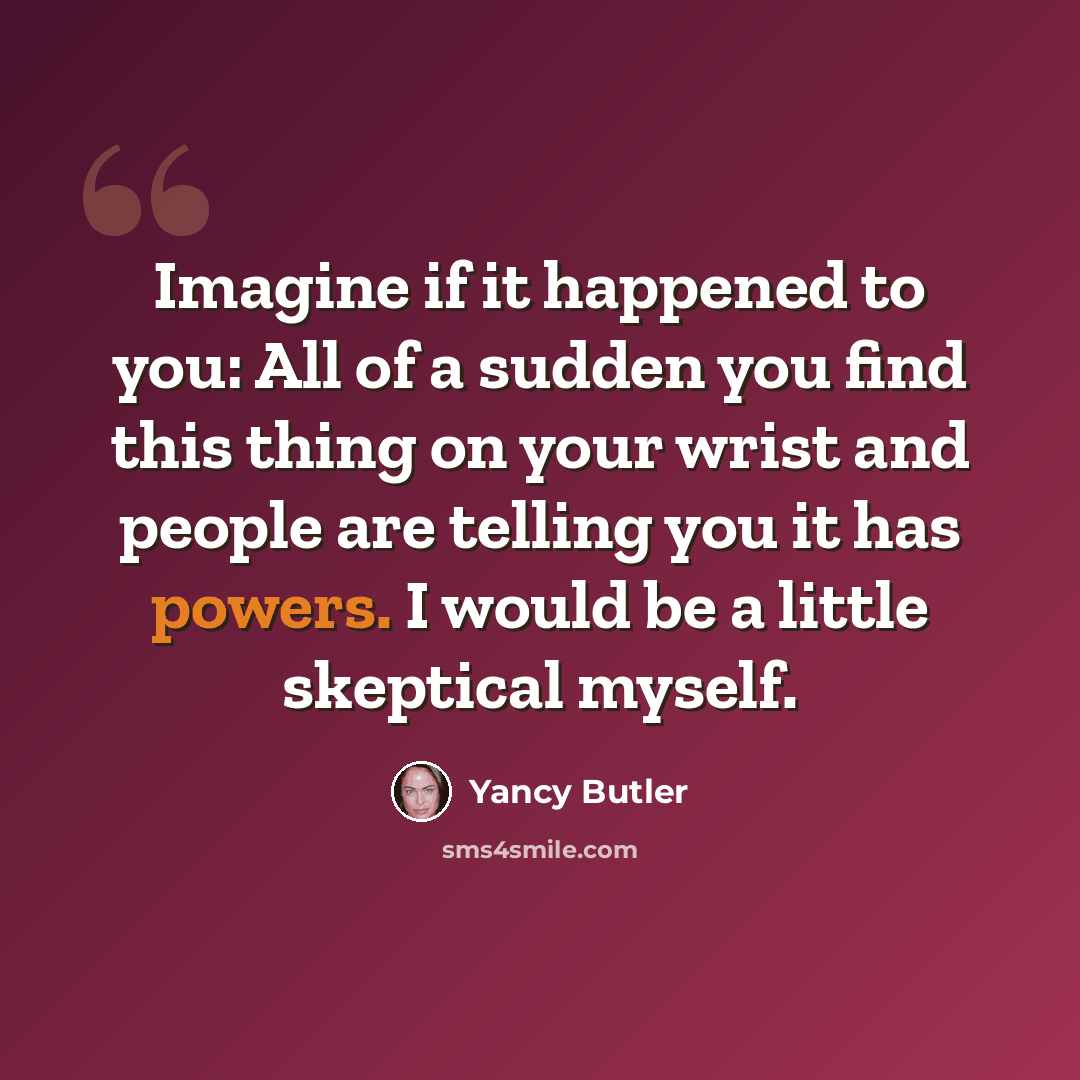 “Imagine if it happened to you: All of a sudden you find this thing on your wrist and people are telling you it has powers. I would be a little skeptical myself.” quote by Yancy Butler