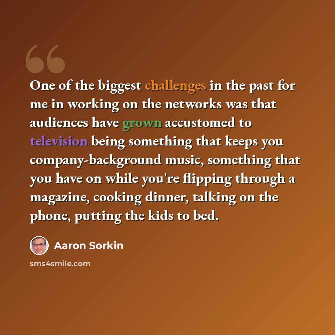 “One of the biggest challenges in the past for me in working on the networks was that audiences have grown accustomed to television being something that keeps you company-background music, something that you have on while you're flipping through a magazine, cooking dinner, talking on the phone…” quote by Aaron Sorkin