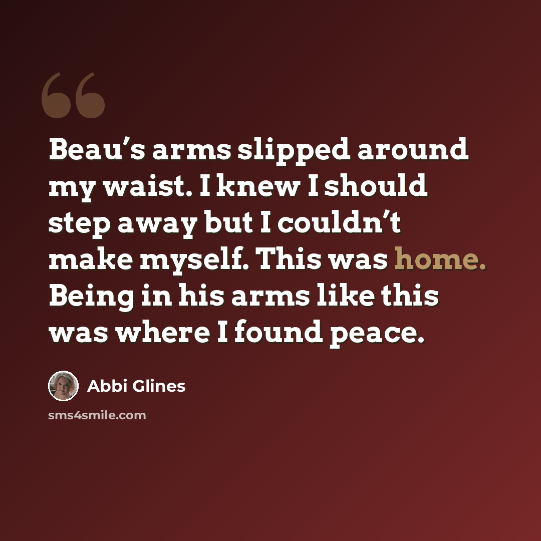 “Beau’s arms slipped around my waist. I knew I should step away but I couldn’t make myself. This was home. Being in his arms like this was where I found peace.” quote by Abbi Glines