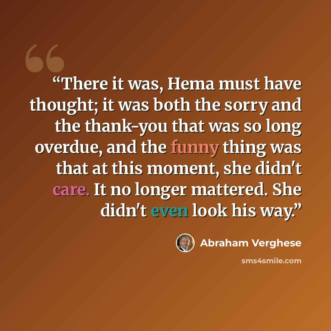 “There it was, Hema must have thought; it was both the sorry and the thank-you that was so long overdue, and the funny thing was that at this moment, she didn't care. It no longer mattered. She didn't even look his way.” quote by Abraham Verghese