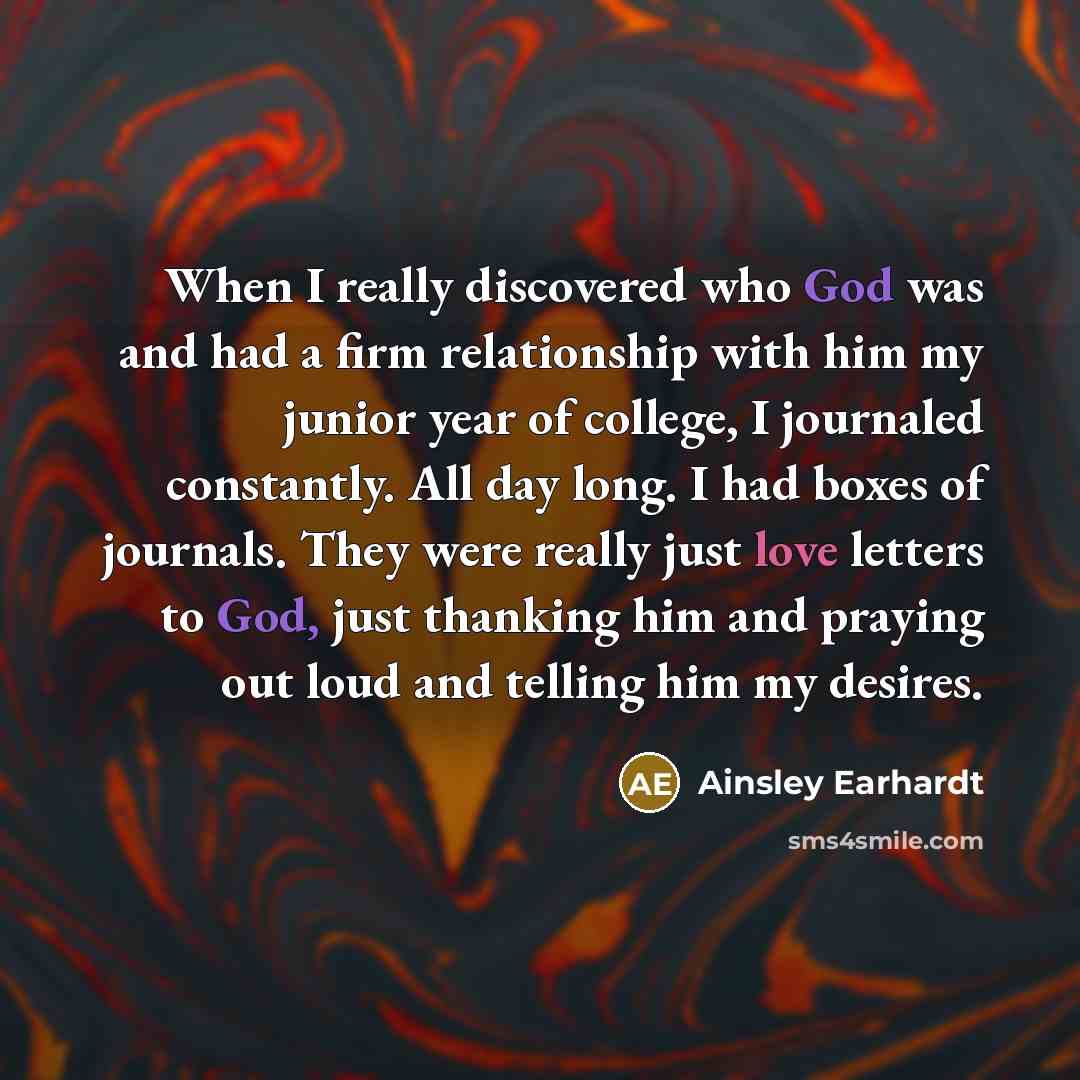 “When I really discovered who God was and had a firm relationship with him my junior year of college, I journaled constantly. All day long. I had boxes of journals. They were really just love letters to God, just thanking him and praying out loud and telling him my desires.” quote by Ainsley Earhardt