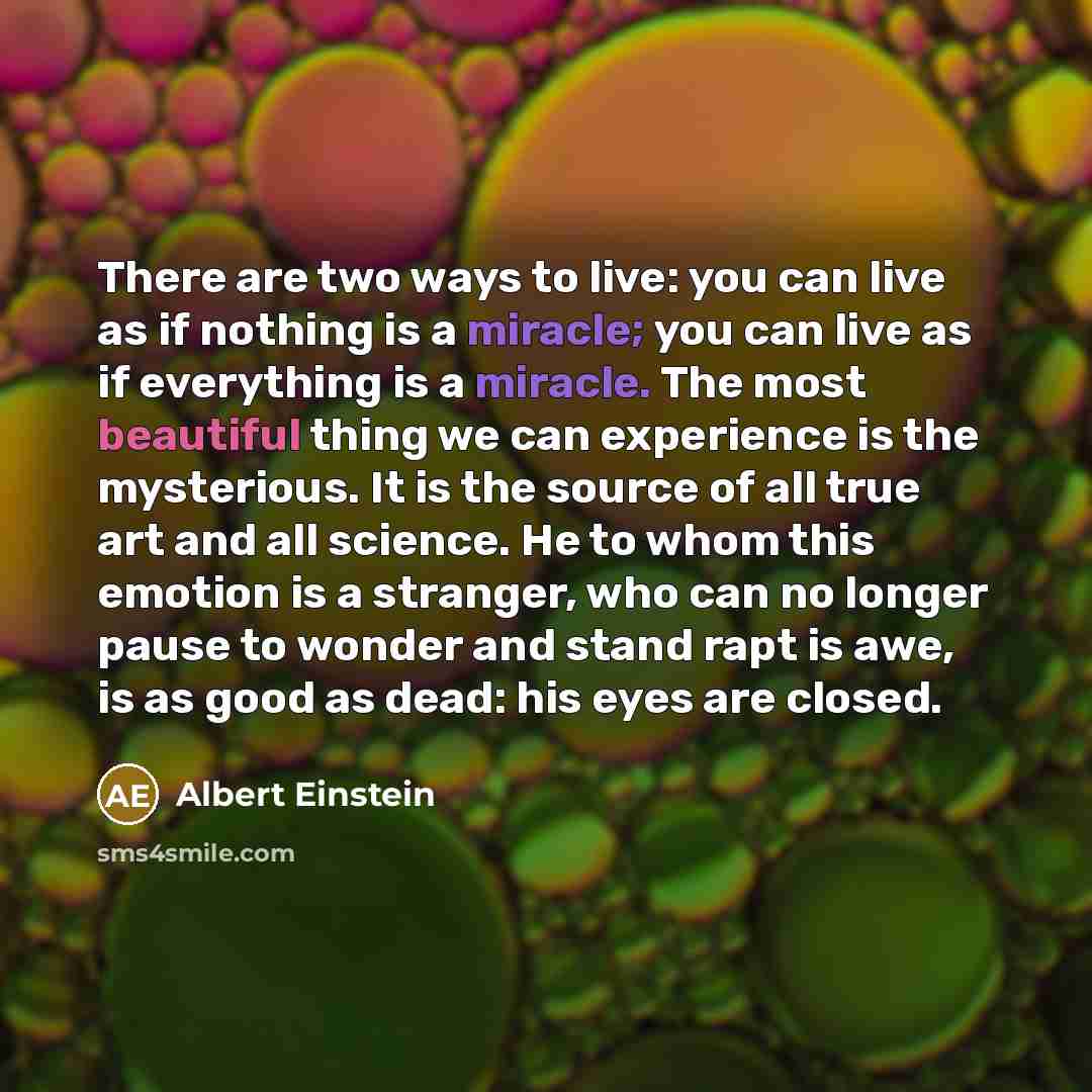 “There are two ways to live: you can live as if nothing is a miracle; you can live as if everything is a miracle. The most beautiful thing we can experience is the mysterious. It is the source of all true art and all science. He to whom this emotion is a stranger, who can no longer pause to wonder…” quote by Albert Einstein