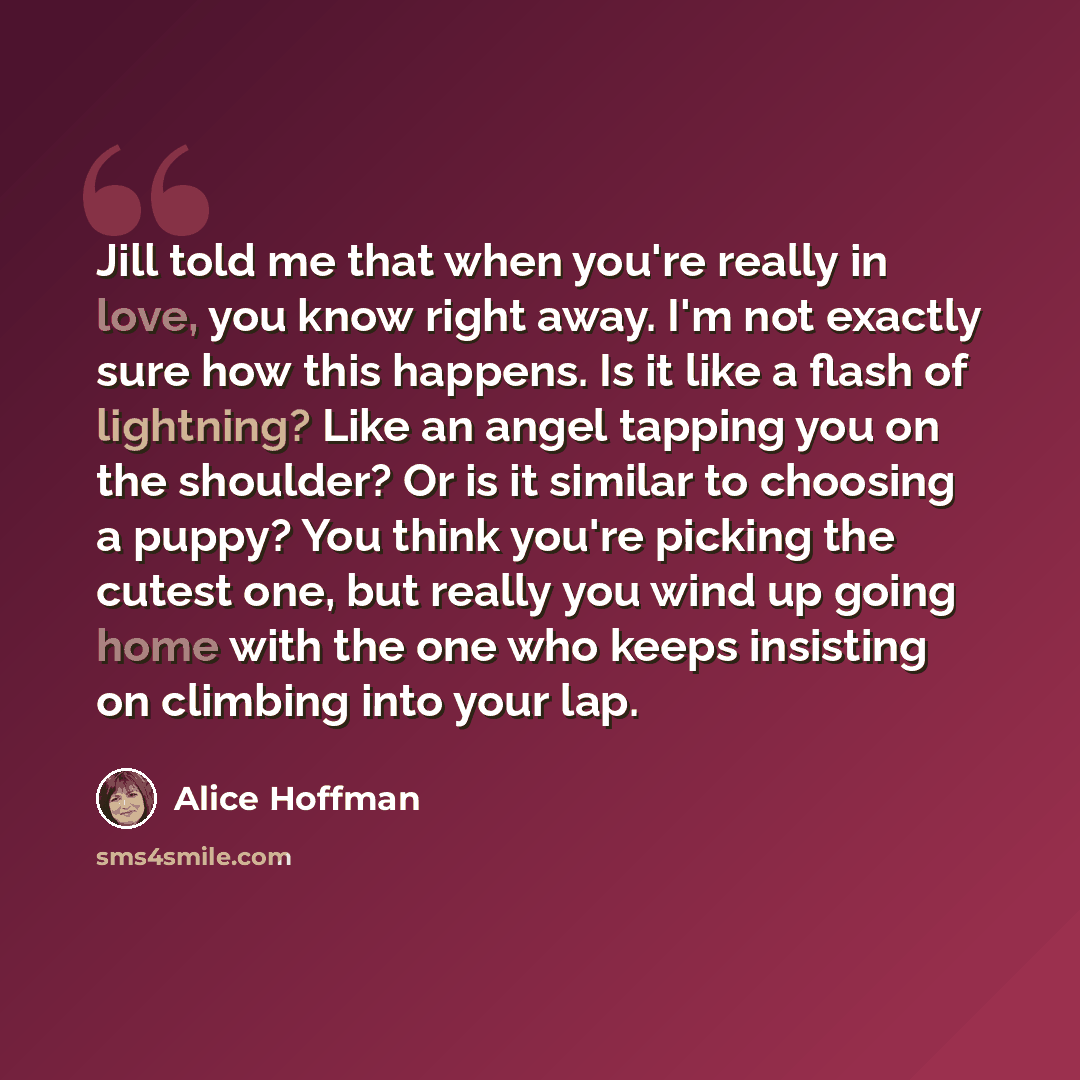 “Jill told me that when you're really in love, you know right away. I'm not exactly sure how this happens. Is it like a flash of lightning? Like an angel tapping you on the shoulder? Or is it similar to choosing a puppy? You think you're picking the cutest one, but really you wind up going home…” quote by Alice Hoffman