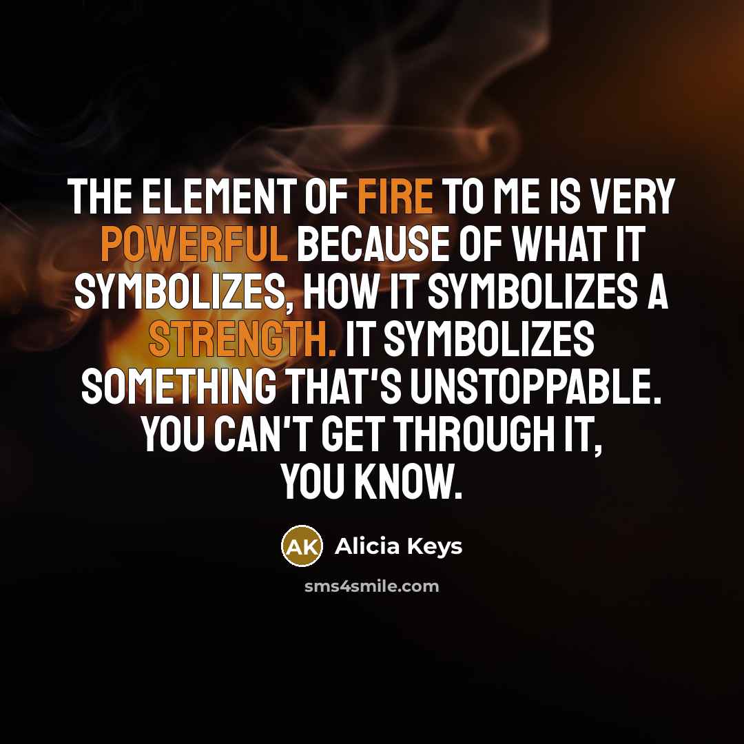 “The element of fire to me is very powerful because of what it symbolizes, how it symbolizes a strength. It symbolizes something that's unstoppable. You can't get through it, you know.” quote by Alicia Keys